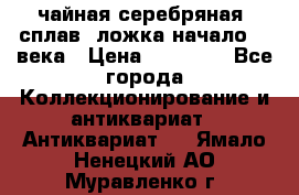 чайная серебряная (сплав) ложка начало 20 века › Цена ­ 50 000 - Все города Коллекционирование и антиквариат » Антиквариат   . Ямало-Ненецкий АО,Муравленко г.